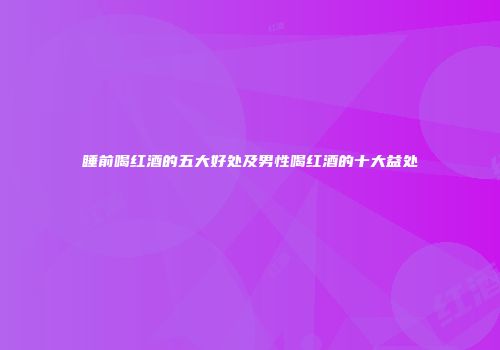 睡前喝红酒的五大好处及男性喝红酒的十大益处