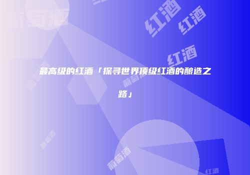 最高级的红酒「探寻世界顶级红酒的酿造之路」