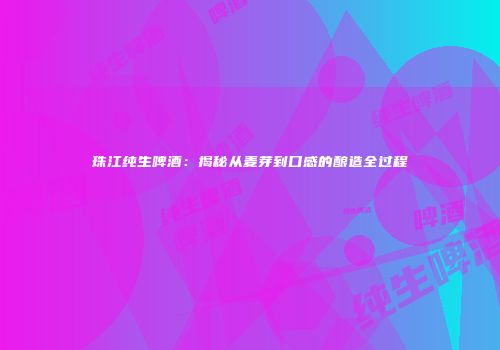 珠江纯生啤酒：揭秘从麦芽到口感的酿造全过程
