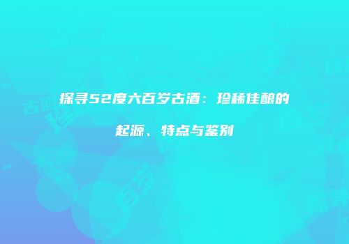 探寻52度六百岁古酒：珍稀佳酿的起源、特点与鉴别