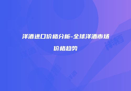 洋酒进口价格分析-全球洋酒市场价格趋势