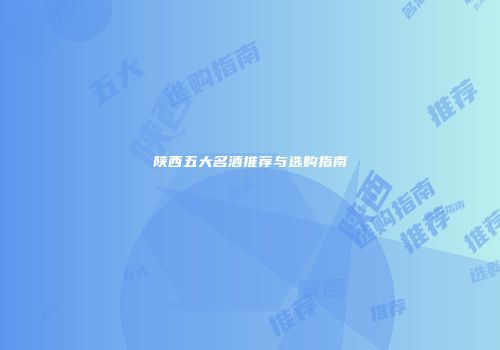 陕西五大名酒推荐与选购指南