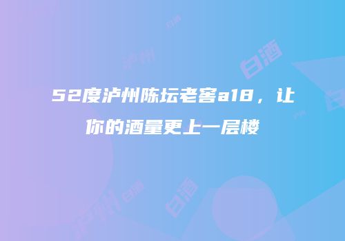 52度泸州陈坛老窖a18，让你的酒量更上一层楼