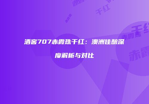 酒窖707赤霞珠干红：澳洲佳酿深度解析与对比
