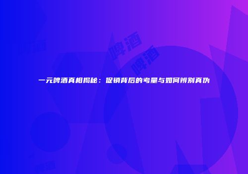 一元啤酒真相揭秘：促销背后的考量与如何辨别真伪