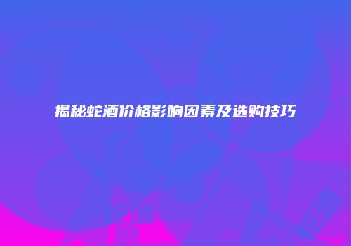 揭秘蛇酒价格影响因素及选购技巧