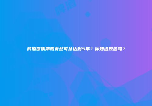 啤酒保质期限竟然可以达到5年？你知道原因吗？