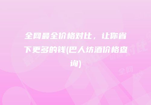 全网最全价格对比，让你省下更多的钱(巴人坊酒价格查询)