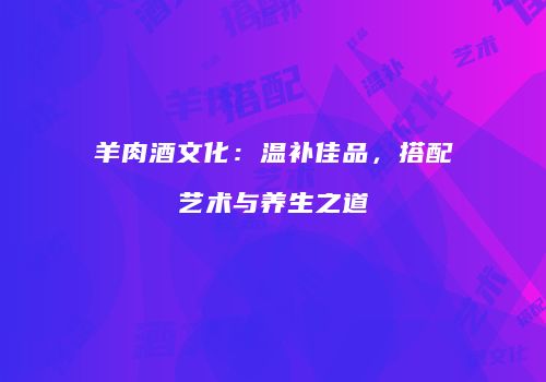 羊肉酒文化：温补佳品，搭配艺术与养生之道