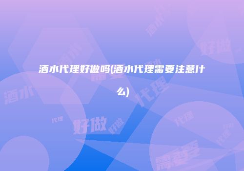 酒水代理好做吗(酒水代理需要注意什么)