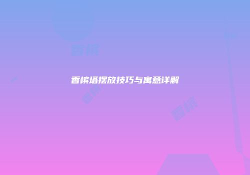 香槟塔摆放技巧与寓意详解