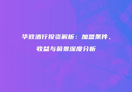 华致酒行投资解析：加盟条件、收益与前景深度分析
