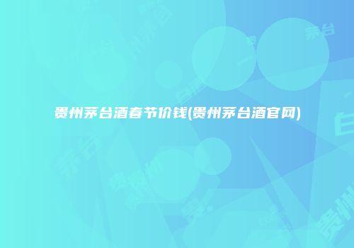 贵州茅台酒春节价钱(贵州茅台酒官网)