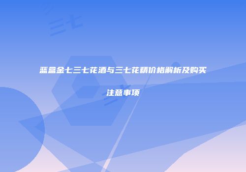 蓝盒金七三七花酒与三七花精价格解析及购买注意事项