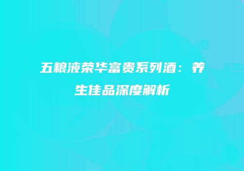 五粮液荣华富贵系列酒：养生佳品深度解析