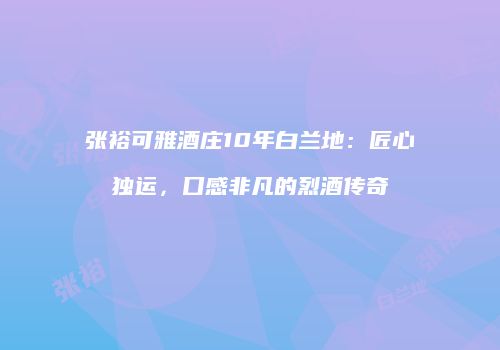 张裕可雅酒庄10年白兰地：匠心独运，口感非凡的烈酒传奇