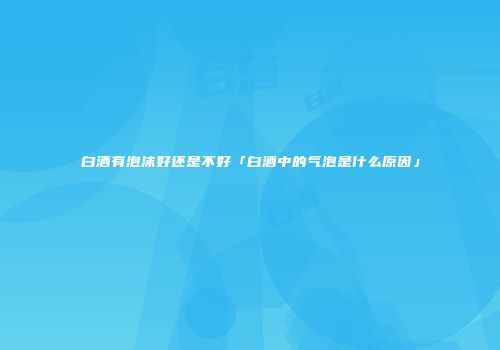 白酒有泡沫好还是不好「白酒中的气泡是什么原因」
