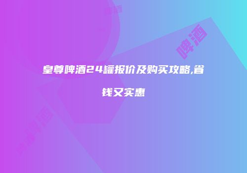 皇尊啤酒24罐报价及购买攻略,省钱又实惠
