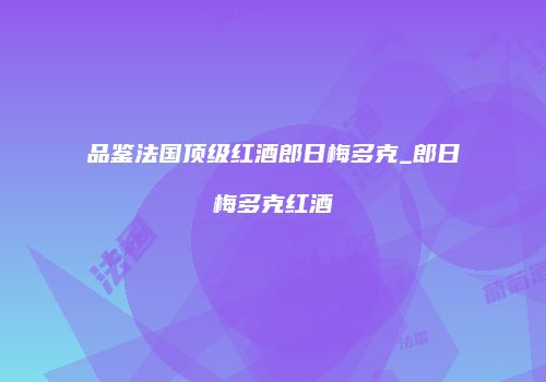品鉴法国顶级红酒郎日梅多克_郎日梅多克红酒