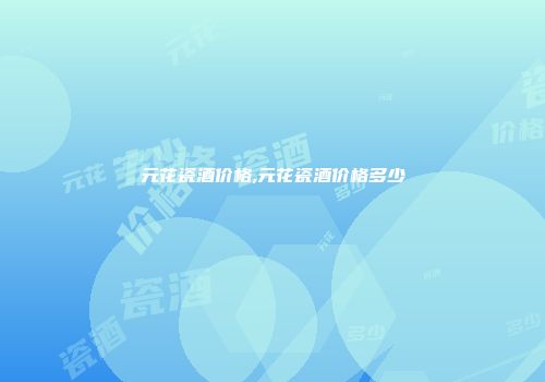 元花瓷酒价格,元花瓷酒价格多少