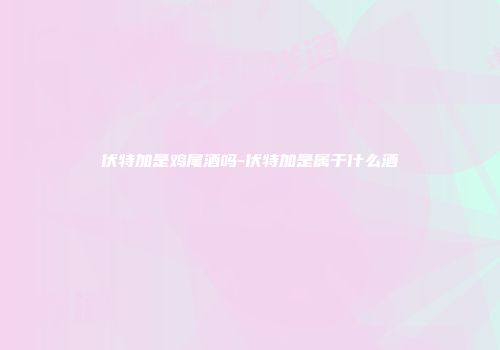 伏特加是鸡尾酒吗-伏特加是属于什么酒