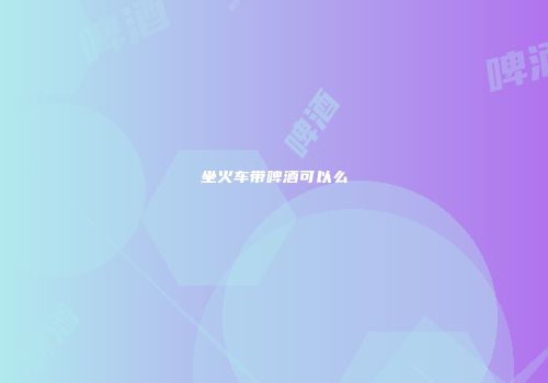 坐火车带啤酒可以么