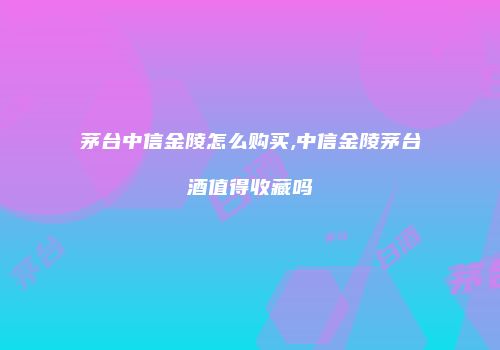 茅台中信金陵怎么购买,中信金陵茅台酒值得收藏吗