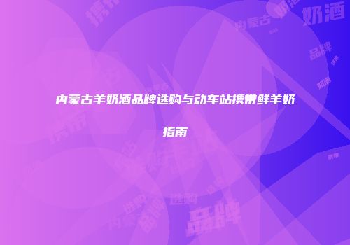 内蒙古羊奶酒品牌选购与动车站携带鲜羊奶指南