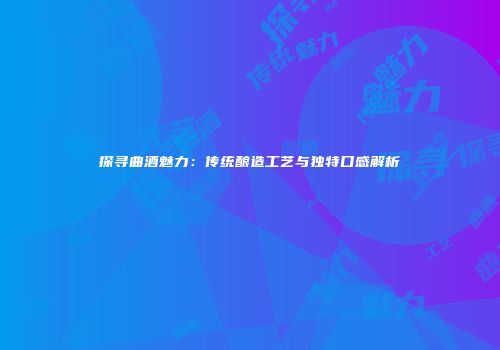 探寻曲酒魅力：传统酿造工艺与独特口感解析