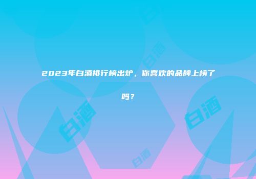 2023年白酒排行榜出炉，你喜欢的品牌上榜了吗？
