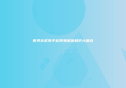 世界吉尼斯手起啤酒趣味知识大盘点