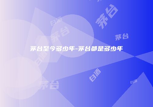 茅台至今多少年-茅台都是多少年