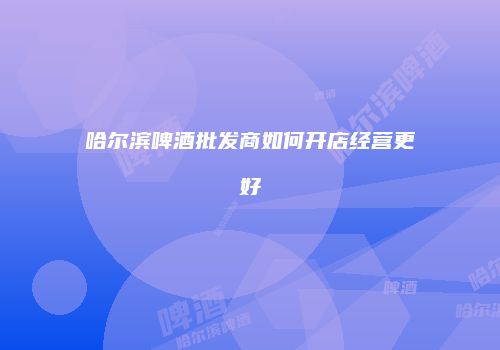 哈尔滨啤酒批发商如何开店经营更好