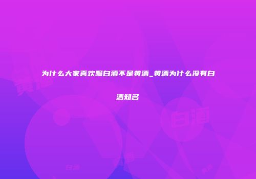 为什么大家喜欢喝白酒不是黄酒_黄酒为什么没有白酒知名