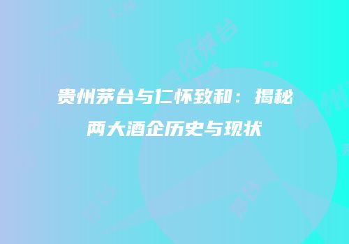 贵州茅台与仁怀致和：揭秘两大酒企历史与现状