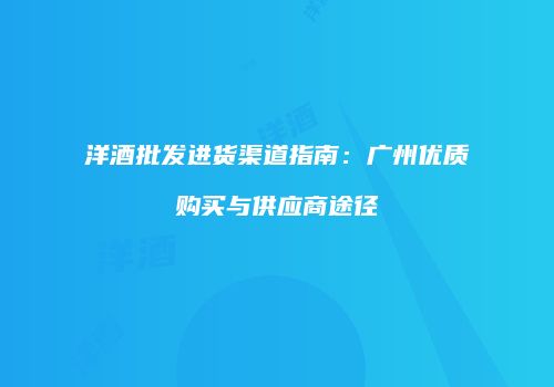 洋酒批发进货渠道指南：广州优质购买与供应商途径