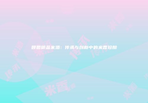 颐园御品米酒：传承与创新中的米香珍酿