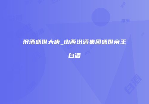 汾酒盛世大唐_山西汾酒集团盛世帝王白酒