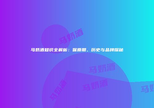 马奶酒知识全解析：保质期、历史与品牌探秘