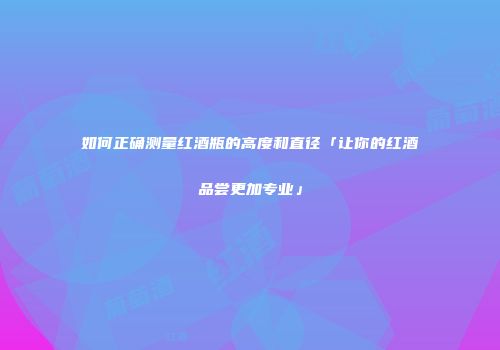如何正确测量红酒瓶的高度和直径「让你的红酒品尝更加专业」