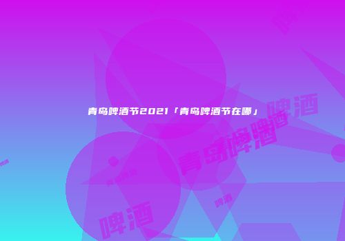 青岛啤酒节2021「青岛啤酒节在哪」