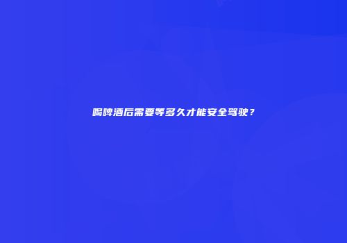 喝啤酒后需要等多久才能安全驾驶？