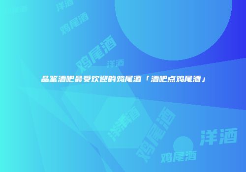 品鉴酒吧最受欢迎的鸡尾酒「酒吧点鸡尾酒」