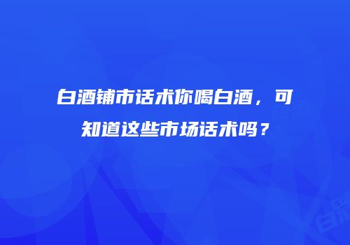 白酒铺市话术你喝白酒，可知道这些市场话术吗？
