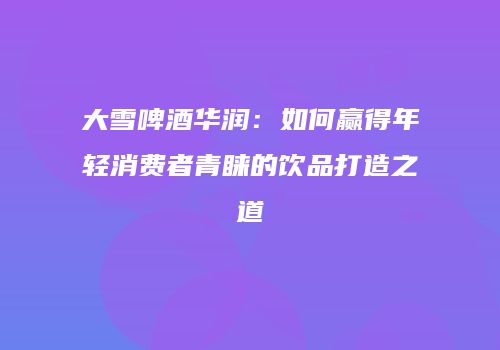 大雪啤酒华润：如何赢得年轻消费者青睐的饮品打造之道