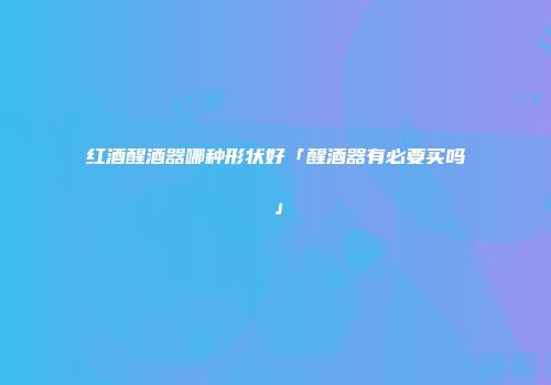 红酒醒酒器哪种形状好「醒酒器有必要买吗」