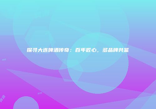 探寻大连啤酒传奇：百年匠心，多品牌共鉴