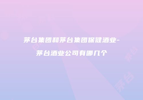 茅台集团和茅台集团保健酒业-茅台酒业公司有哪几个