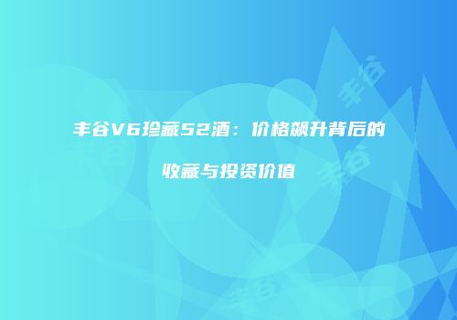 丰谷V6珍藏52酒：价格飙升背后的收藏与投资价值