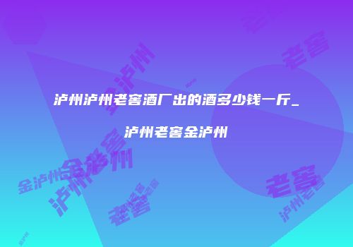 泸州泸州老窖酒厂出的酒多少钱一斤_泸州老窖金泸州